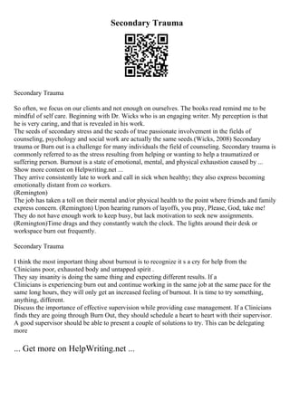 Secondary Trauma
Secondary Trauma
So often, we focus on our clients and not enough on ourselves. The books read remind me to be
mindful of self care. Beginning with Dr. Wicks who is an engaging writer. My perception is that
he is very caring, and that is revealed in his work.
The seeds of secondary stress and the seeds of true passionate involvement in the fields of
counseling, psychology and social work are actually the same seeds.(Wicks, 2008) Secondary
trauma or Burn out is a challenge for many individuals the field of counseling. Secondary trauma is
commonly referred to as the stress resulting from helping or wanting to help a traumatized or
suffering person. Burnout is a state of emotional, mental, and physical exhaustion caused by ...
Show more content on Helpwriting.net ...
They arrive consistently late to work and call in sick when healthy; they also express becoming
emotionally distant from co workers.
(Remington)
The job has taken a toll on their mental and/or physical health to the point where friends and family
express concern. (Remington) Upon hearing rumors of layoffs, you pray, Please, God, take me!
They do not have enough work to keep busy, but lack motivation to seek new assignments.
(Remington)Time drags and they constantly watch the clock. The lights around their desk or
workspace burn out frequently.
Secondary Trauma
I think the most important thing about burnout is to recognize it s a cry for help from the
Clinicians poor, exhausted body and untapped spirit .
They say insanity is doing the same thing and expecting different results. If a
Clinicians is experiencing burn out and continue working in the same job at the same pace for the
same long hours, they will only get an increased feeling of burnout. It is time to try something,
anything, different.
Discuss the importance of effective supervision while providing case management. If a Clinicians
finds they are going through Burn Out, they should schedule a heart to heart with their supervisor.
A good supervisor should be able to present a couple of solutions to try. This can be delegating
more
... Get more on HelpWriting.net ...
 
