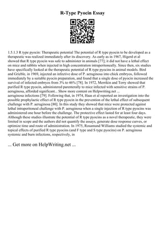 R-Type Pyocin Essay
1.5.1.3 R type pyocin: Therapeutic potential The potential of R type pyocin to be developed as a
therapeutic was realized immediately after its discovery. As early as in 1967, Higerd et al
showed that R type pyocin was safe to administer in animals [77]; it did not have a lethal effect
on mice and rabbits when injected in high concentration intraperitoneally. Since then, six studies
have specifically looked at the therapeutic potential of R type pyocins in animal models. Bird
and Grieble, in 1969, injected an infective dose of P. aeruginosa into chick embryos, followed
immediately by a suitable pyocin preparation, and found that a single dose of pyocin increased the
survival of infected embryos from 3% to 46% [78]. In 1972, Merrikin and Terry showed that
purified R type pyocin, administered parenterally to mice infected with sensitive strains of P.
aeruginosa, afforded significant... Show more content on Helpwriting.net ...
aeruginosa infections [79]. Following that, in 1974, Haas et al reported an investigation into the
possible prophylactic effect of R type pyocin in the prevention of the lethal effect of subsequent
challenge with P. aeruginosa [80]. In this study they showed that mice were protected against
lethal intraperitoneal challenge with P. aeruginosa when a single injection of R type pyocins was
administered one hour before the challenge. The protective effect lasted for at least four days.
Although these studies illustrate the potential of R type pyocins as a novel therapeutic, they were
limited in scope and the authors did not quantify the assays, generate dose response curves, or
optimize time and route of administration. In 1975, Rosamund Williams studied the systemic and
topical effects of purified R type pyocins (and F type and S type pyocins) on P. aeruginosa
systemic and burn infections, respectively, in
... Get more on HelpWriting.net ...
 