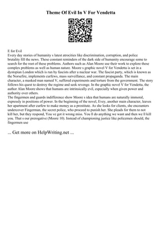 Theme Of Evil In V For Vendetta
E for Evil
Every day stories of humanity s latest atrocities like discrimination, corruption, and police
brutality fill the news. These constant reminders of the dark side of humanity encourage some to
search for the root of these problems. Authors such as Alan Moore use their work to explore these
complex problems as well as human nature. Moore s graphic novel V for Vendetta is set in a
dystopian London which is run by fascists after a nuclear war. The fascist party, which is known as
the Norsefire, implements curfews, mass surveillance, and constant propaganda. The main
character, a masked man named V, suffered experiments and torture from the government. The story
follows his quest to destroy the regime and seek revenge. In the graphic novel V for Vendetta, the
author Alan Moore shows that humans are intrinsically evil, especially when given power and
authority over others.
The fingermen and guards indifference show Moore s idea that humans are naturally immoral,
expressly in positions of power. In the beginning of the novel, Evey, another main character, leaves
her apartment after curfew to make money as a prostitute. As she looks for clients, she encounters
undercover Fingerman, the secret police, who proceed to punish her. She pleads for them to not
kill her, but they respond, You ve got it wrong miss. You ll do anything we want and then we ll kill
you. That s our prerogative (Moore 10). Instead of championing justice like policemen should, the
fingermen use
... Get more on HelpWriting.net ...
 