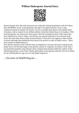 William Shakespeare Journal Entry
Dearest Journal, How dare they incarcerate me within this infernal penitentiary with all of these,
these MADMEN. Every excruciating day and night I am imprisoned like a rat in a cage,
watched constantly by guards who merely view me as another poor player in this ghastly band
of lunatics, with no respect for my brilliant abilities which they falsely deem to be madness. With
each passing day, my senses grow more acute; I hear the tormented screams of the insane who
have resided in my cell as I sleep, I can feel the very ground muttering to me with each stride
across the crude stone floors of this accursed fortress. I must prove my sagacity to these foolish
overseers and make them behold the true extent of my powers in order to finally receive... Show
more content on Helpwriting.net ...
Now that the majority of my work has been accomplished, I must pass the hours waiting for the
proper time to set the final stages of my glorious scheme of vengeance in motion; a time when I
can spread the beautiful wings that have been cramped and contorted within the confines of this
infernal penitentiary; a time when I finally demonstrate to the ignorant imbeciles who are to blame
for my suffering that no cage can ever trap Edgar Gregorovic
... Get more on HelpWriting.net ...
 
