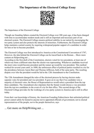 The Importance of the Electoral College Essay
The Importance of the Electoral College
Though our founding fathers created the Electoral College over 200 years ago, it has been changed
with time to accommodate modern needs and is still an important and necessary part of our
electoral system. The Electoral College ensures political stability in our nation by encouraging the
two party system and also protects the interests of minorities. Furthermore, the Electoral College
helps maintain a united country by requiring widespread popular support of a candidate in order
for him or her to become president.
The Electoral College was first introduced to America at the Constitutional Convention of 1787,
However, the idea behind the Electoral College can be traced back to the Roman ... Show more
content on Helpwriting.net ...
According to the first draft of the Constitution, electors voted for two presidents, at least one of
which was from a different state than the elector was representing. Whichever candidate received
the most votes would become president and the runner up would be vice president. This method
worked for several years until, in 1800, the unforeseen effect of political parties resulted in a tie for
the presidency between Aaron Burr and Thomas Jefferson, both of the same party. The resulting
dispute over who the president would be led to the 12th Amendment to the Constitution.
The 12th Amendment changed the rules of the electoral process by having electors make
separate votes for president and vice president. It goes on to say that if no candidate wins a
majority of electoral votes, the House of Representatives would select a president from the top
three candidates. The Amendment also stipulates that the Senate would choose a vice president
from the top two candidates in the event of a tie for that office. This second design of the
Electoral College provides for the workings of a two party system in America and is still in effect
today.
From their vast knowledge of history, the American Founding Fathersknew that unlimited political
power cannot safely be trusted to anyone not to appointed officials of government, not to elected
representatives of the people, not to the people themselves, says
... Get more on HelpWriting.net ...
 