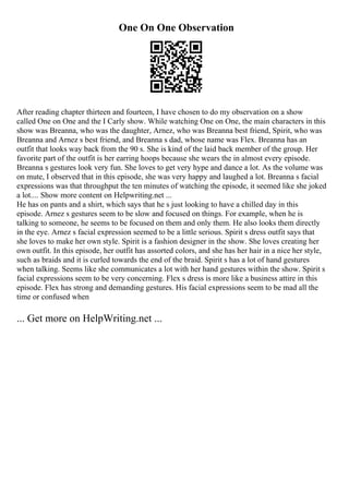 One On One Observation
After reading chapter thirteen and fourteen, I have chosen to do my observation on a show
called One on One and the I Carly show. While watching One on One, the main characters in this
show was Breanna, who was the daughter, Arnez, who was Breanna best friend, Spirit, who was
Breanna and Arnez s best friend, and Breanna s dad, whose name was Flex. Breanna has an
outfit that looks way back from the 90 s. She is kind of the laid back member of the group. Her
favorite part of the outfit is her earring hoops because she wears the in almost every episode.
Breanna s gestures look very fun. She loves to get very hype and dance a lot. As the volume was
on mute, I observed that in this episode, she was very happy and laughed a lot. Breanna s facial
expressions was that throughput the ten minutes of watching the episode, it seemed like she joked
a lot.... Show more content on Helpwriting.net ...
He has on pants and a shirt, which says that he s just looking to have a chilled day in this
episode. Arnez s gestures seem to be slow and focused on things. For example, when he is
talking to someone, he seems to be focused on them and only them. He also looks them directly
in the eye. Arnez s facial expression seemed to be a little serious. Spirit s dress outfit says that
she loves to make her own style. Spirit is a fashion designer in the show. She loves creating her
own outfit. In this episode, her outfit has assorted colors, and she has her hair in a nice her style,
such as braids and it is curled towards the end of the braid. Spirit s has a lot of hand gestures
when talking. Seems like she communicates a lot with her hand gestures within the show. Spirit s
facial expressions seem to be very concerning. Flex s dress is more like a business attire in this
episode. Flex has strong and demanding gestures. His facial expressions seem to be mad all the
time or confused when
... Get more on HelpWriting.net ...
 