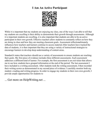 I Am An Active Participant
While it is important that my students are enjoying my class, one of the ways I am able to tell that
my students are excelling is their ability to demonstrate their growth through assessments. Although
it is important students are excelling, it is also important that students are able to be an active
participant in their own growth. Effective teachers allow students to constantly reflect on how they
are doing in class and how they are meeting classroom goals. Assessment reflectionultimately
influences how teachers and learners continue to access material.After teachers have tracked the
data of students, it is then important that they are using a variety of instructional strategies to
encourage learners to develop deep understanding of content areas.
Standard 6 states that teachers should use a variety of assessments to ensure students are reaching
their goals. My first piece of evidence includes three different assessments. Each assessment
addresses a different kind of learner. For example, the first assessment is an exit ticket that allows
me to see how students have grasped information at the end of the period. The last assessment I
have included is a writing assessment. After students took the writing assessment, I then recorded
their writing scores as demonstrated in my second piece of evidence. I carefully monitor both my
student s reading and writing progress. In order to engage my students in their own own growth, I
provide ample opportunities for students to
... Get more on HelpWriting.net ...
 