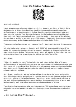 Essay On Aviation Professionals
Aviation Professionals
People who work as aviation professionals seek devices with very specific set of features. These
devices need to be light weighted and there should be no communication problems as these
professionals need to communicate with the base. In addition to that, this communication takes
place at regular intervals. Thus, the voice clarity provided the headset needs to be nothing less
than exceptional. Aviation professionals need to wear the device for long spans of time whether
they are pilots or working in any other sector of this industry. They require the device to be highly
comfortable to wear so that they do not feel any kind of irritation during flights.
This exceptional headset company has a complete list of ... Show more content on Helpwriting.net
...
It is quite hard to wear a headset for the entire work shift if it is not comfortable to wear. If you
opt for this high standard headset company, you can get your hands on the most comfortable and
good to wear hearing devices. These devices have a proper soft padding on the speakers and users
are able to wear them even for a complete day without any kind of discomfort.
Stock Traders
Taking calls is an integral part of the job duties that stock traders perform. First of all, these
professionals need to watch trade market screens and communicate with various people at the same
time. People call them to know about the status of their investments, market conditions and various
other details as well. The calls are not restricted to office hours only and stock brokers even get
calls even after they are home.
Stock Traders usually prefer wireless headsets with on the ear design that have a good standby
time. With this dependable headset brand by your side, you can get your hands on headsets which
are perfectly suitable for the headset industry. These devices have a very impressive talk time so
that stock professionals can take important calls without their device running out of power. Most
headsets used by stock brokers have a minimum continuous talk time of 6 hours.
These headsets have exceptional noise cancellation options. This headset brand is not like headset
companies which merely talk about noise cancellation options and their customers get disturbed
while
... Get more on HelpWriting.net ...
 