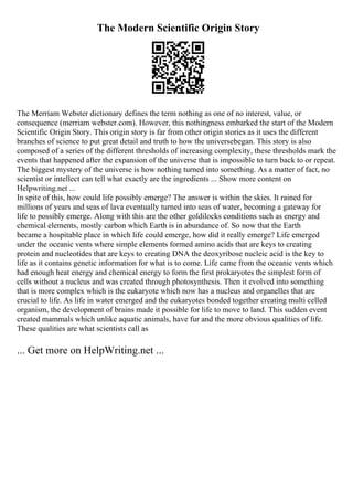 The Modern Scientific Origin Story
The Merriam Webster dictionary defines the term nothing as one of no interest, value, or
consequence (merriam webster.com). However, this nothingness embarked the start of the Modern
Scientific Origin Story. This origin story is far from other origin stories as it uses the different
branches of science to put great detail and truth to how the universebegan. This story is also
composed of a series of the different thresholds of increasing complexity, these thresholds mark the
events that happened after the expansion of the universe that is impossible to turn back to or repeat.
The biggest mystery of the universe is how nothing turned into something. As a matter of fact, no
scientist or intellect can tell what exactly are the ingredients ... Show more content on
Helpwriting.net ...
In spite of this, how could life possibly emerge? The answer is within the skies. It rained for
millions of years and seas of lava eventually turned into seas of water, becoming a gateway for
life to possibly emerge. Along with this are the other goldilocks conditions such as energy and
chemical elements, mostly carbon which Earth is in abundance of. So now that the Earth
became a hospitable place in which life could emerge, how did it really emerge? Life emerged
under the oceanic vents where simple elements formed amino acids that are keys to creating
protein and nucleotides that are keys to creating DNA the deoxyribose nucleic acid is the key to
life as it contains genetic information for what is to come. Life came from the oceanic vents which
had enough heat energy and chemical energy to form the first prokaryotes the simplest form of
cells without a nucleus and was created through photosynthesis. Then it evolved into something
that is more complex which is the eukaryote which now has a nucleus and organelles that are
crucial to life. As life in water emerged and the eukaryotes bonded together creating multi celled
organism, the development of brains made it possible for life to move to land. This sudden event
created mammals which unlike aquatic animals, have fur and the more obvious qualities of life.
These qualities are what scientists call as
... Get more on HelpWriting.net ...
 