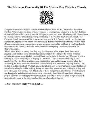 The Discourse Community Of The Modern Day Christian Church
Everyone in the world believes in some kind of religion. Whether it s Christianity, Buddhism,
Muslim, Atheism, etc. Each one of those religions is so unique and so diverse in the fact that they
all have different values, beliefs, morals, dialogue, actions, and more. That being said, I have chosen
to observe and write about the discourse community of the modern day Christian church. The
Christian church has many different values, morals, and beliefs. Some examples are forgiveness,
compassion, reconciliation, and unconditional love. Some of these values are very obvious when
observing the discourse community, whereas some are more subtle and hard to catch. As I sat in
the cafГ© of the church, I noticed a lot of communication going... Show more content on
Helpwriting.net ...
What I mean by this is simply that they may do things that other people don t. Fr example,
praying. Everyone has some form of meditation; whether it s sitting in the beauty of nature
enjoying the peace, some kind of yoga or Pilates, maybe even sitting at a bar. Whatever it is, it s
calming to you in some way as is praying to Christians. They do this as something to take
comfort in. They do this when things aren t going their way and they need help, or when they
feel lonely, or when someone else in their life needs help with a situation they rely on their God
to step in and take the lead. While observing the church, saw so many different things that I don t
see often in other places like smiling. Everyone seemed so happy and was smiling as if they had
no worries, and they seemed real. This is one of those things that is easy to miss or really easy to
see. Personally, as being part of the discourse community I can honestly say that it s because
people feel more joy in the presence of God, but it could be so many different things and why I
noticed smiles more in the church rather than anywhere else is beyond
... Get more on HelpWriting.net ...
 