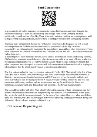 Ford Competition
In a present day of global warming, environmental issues, labor unions, and other impacts, the
automobile industry is in an era of instability and change. Ford Motor Company has been
traditionally considered one of the Big Three in the auto industry, but they are not adapting as well
as hoped to the changing industry, and will have to strategize to survive in a struggling industry.
There are many different risk factors for Ford and its competitors. In this paper we will look at
two competitors for Ford that are also considered to be members of the Big Three and
coincidently, are not adapting to changes in the auto industry as quickly as other competitors. These
other companies are General Motors (GM) and Daimler Chrysler. We will... Show more content on
Helpwriting.net ...
In the category of other economic factors, issues such as a contraction within the housing industry,
CO2 emission standards, crowded market place for new cars and trucks, more efficient production
by foreign companies (Toyota s Total Production System which is a just in time production that
other companies have attempted to emulate with little success) and a downward trend in buying are
all risk factors that the entire industry needs to take into consideration.
The first video watched on Hoovers.com is a video with Ford s CEO Alan Mulally, the first of two.
The CEO was at an auto show, introducing a new cross over vehicle. Risks that are alluded to in
this interview are centered on the large truck and SUV markets versus the smaller vehicles and
cross over vehicles that are being produced. A major problem Ford had seen in the past was that
consumers and industry analysis had not seen them as moving forward into the future, and
matching consumers wants and demands as well as some of the foreign manufacturers.
The second Ford video with CEO Alan Mulally shows the outcome of Ford s realization that they
need to concentrate on other markets and producing new vehicles. For the first time in two years,
they are in the black for the current quarter (at the time of this video). However, when asked if the
trend will continue, the CEO acknowledges that because of having to reduce production during the
3rd quarter (due to a lower buying trend) that it is a
... Get more on HelpWriting.net ...
 