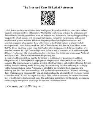 The Pros And Cons Of Lethal Autonomy
Lethal Autonomy is weaponized artificial intelligence. Regardless of the era, wars exist and the
weapons permeate the lives of humanity. Whether the conflicts are active or the ultimatums are
flaunted in the halls of great debate, wars are a current and future threat. Society is approaching a
waypoint by which humans will no longer fight against each other, but alongside and against
machines that possess volition. This issue has prompted the leading business owners and
scientists to present a ban against these killer robots to the United Nations in attempt to halt
development of Lethal Autonomy (LA). CEO of Tesla Motors and SpaceX, Elon Musk, warns
that We do not have long to act. Once this Pandora s box is opened, it will be hard to close. We,
therefore, implore the High Contracting Parties to find a way to protect us all from these dangers
(Downs). Technology like LA is unknown, this is the main fear concerning weaponized Artificial
Intelligence(AI).... Show more content on Helpwriting.net ...
In reality, building something like the Terminator is not the goal of governments and tech
companies for LA. It is impossible to program a computer with all the possible outcomes in a
scenario. The goal, however, is to create a system of software that is independent of human decision
making. Lethal Autonomy works by weighing the cost of every decision and acting accordingly.
Unlike human intuition, Lethal Autonomy is intended to have multiple hosts streaming and
updating new data from its surroundings, with perfect information retrieval. With this technology,
fleets of drones could be operated by one artificial mind and be articulated with precision. Human
exhaustion and PTSD will no longer side effects from violent screen time, for the machine never
tires or is affected by the horrors of wars. The underlying fear is that with this rapidly accelerating
and seemingly omnipresent knowledge the machine could usurp human
... Get more on HelpWriting.net ...
 