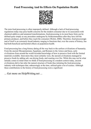 Food Processing And Its Effects On Population Health
The term food processing is often improperly defined. Although a lack of food processing
regulations today may pose health concerns for the modern consumer due to its association with
chemical additives and unnatural transformations, food processing in its most basic form can be
defined quite simply as any procedure undergone by foodcommodities after they have left the
primary producer, and before they reach the consumer (Welch, 2000). Therefore, food processingin
and of itself is an extremely broad industry ranging in functions that, over the course of history, has
had both beneficial and harmful effects on population health.
Food processing has a long history dating all the way back to the earliest civilizations of humanity.
From the ancient Mesopotamians, Egyptians, and Romans to the Aztecs and Incas, early
civilizations from around the world recorded knowledge of how to preserve food with the limited
materials available. Innovators they most certainly were, the ancient civilizations managed to
preserve foods by adding salt, sun drying foods, and roasting over fire. While this may not be what
initially comes to mind when we think of food processing in a modern context today, ancient
civilizations did in fact alter the natural structure of foods thus initiating the food processing
industry with techniques that, unknowingly at the time, utilized quite a lot of science. Although
these contributions to the history of food processing were a significant
... Get more on HelpWriting.net ...
 