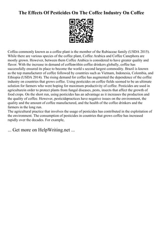 The Effects Of Pesticides On The Coffee Industry On Coffee
Coffea commonly known as a coffee plant is the member of the Rubiaceae family (USDA 2015).
While there are various species of the coffee plant, Coffee Arabica and Coffee Canephora are
mostly grown. However, between them Coffee Arabica is considered to have greater quality and
flavor. With the increase in demand of coffeewithin coffee drinkers globally, coffee has
successfully ensured its place to become the world s second largest commodity. Brazil is known
as the top manufacturer of coffee followed by countries such as Vietnam, Indonesia, Colombia, and
Ethiopia (USDA 2014). The rising demand for coffee has augmented the dependence of the coffee
industry on countries that grows coffee. Using pesticides on coffee fields seemed to be an ultimate
solution for farmers who were hoping for maximum productivity of coffee. Pesticides are used in
agriculturein order to protect plants from fungal diseases, pests, insects that affect the growth of
food crops. On the short run, using pesticides has an advantage as it increases the production and
the quality of coffee. However, pesticidepractices have negative issues on the environment, the
quality and the amount of coffee manufactured, and the health of the coffee drinkers and the
farmers in the long run.
The agricultural practice that involves the usage of pesticides has contributed in the exploitation of
the environment. The consumption of pesticides in countries that grows coffee has increased
rapidly over the decades. For example,
... Get more on HelpWriting.net ...
 