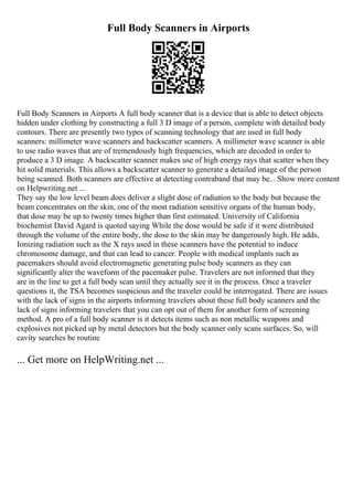 Full Body Scanners in Airports
Full Body Scanners in Airports A full body scanner that is a device that is able to detect objects
hidden under clothing by constructing a full 3 D image of a person, complete with detailed body
contours. There are presently two types of scanning technology that are used in full body
scanners: millimeter wave scanners and backscatter scanners. A millimeter wave scanner is able
to use radio waves that are of tremendously high frequencies, which are decoded in order to
produce a 3 D image. A backscatter scanner makes use of high energy rays that scatter when they
hit solid materials. This allows a backscatter scanner to generate a detailed image of the person
being scanned. Both scanners are effective at detecting contraband that may be... Show more content
on Helpwriting.net ...
They say the low level beam does deliver a slight dose of radiation to the body but because the
beam concentrates on the skin, one of the most radiation sensitive organs of the human body,
that dose may be up to twenty times higher than first estimated. University of California
biochemist David Agard is quoted saying While the dose would be safe if it were distributed
through the volume of the entire body, the dose to the skin may be dangerously high. He adds,
Ionizing radiation such as the X rays used in these scanners have the potential to induce
chromosome damage, and that can lead to cancer. People with medical implants such as
pacemakers should avoid electromagnetic generating pulse body scanners as they can
significantly alter the waveform of the pacemaker pulse. Travelers are not informed that they
are in the line to get a full body scan until they actually see it in the process. Once a traveler
questions it, the TSA becomes suspicious and the traveler could be interrogated. There are issues
with the lack of signs in the airports informing travelers about these full body scanners and the
lack of signs informing travelers that you can opt out of them for another form of screening
method. A pro of a full body scanner is it detects items such as non metallic weapons and
explosives not picked up by metal detectors but the body scanner only scans surfaces. So, will
cavity searches be routine
... Get more on HelpWriting.net ...
 