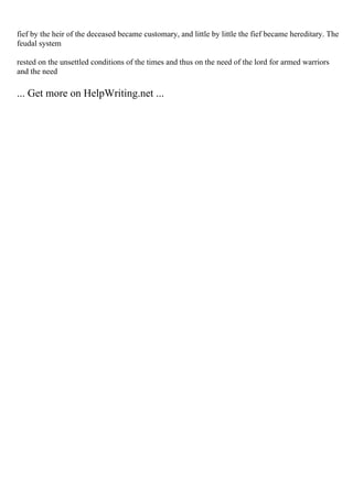 fief by the heir of the deceased became customary, and little by little the fief became hereditary. The
feudal system
rested on the unsettled conditions of the times and thus on the need of the lord for armed warriors
and the need
... Get more on HelpWriting.net ...
 