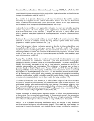 International Journal in Foundations of Computer Science & Technology (IJFCST), Vol.4, No.3, May 2014
79
expected specifications of system verify by using defined kripke structure and proposed relations
between proposed model and CTL logic [12].
J.A. Morales et al present a formal model of virus transformation that enables variation
traceability by using four antivirus solutions for handheld devices. Also, they test their formal
model for antivirus software that some viruses attack to this software. In this paper, formalizing
antivirus model use to testing some solutions against virus attacks [13].
Andronick, J. et al considered a new approach to verification of a smart card embedded operating
system. They proved a C source program against supplementary annotations and generated a
high-level formal model of the annotated C program that was used to verify certain global
security properties. This paper is focused on modeling smart card security in Embedded Source
Codes [14].
Heitmeyer, C.L., et al presented verifying a system’s high-level security properties. Their
approach is focused on computer security by using antivirus systems rather than security
properties of software systems Heitmeyer, et al. [15].
Yeung, W.L. presented a formal verification approach to describe the behavioral problems such
as deadlocks and live locks in multi-agent systems. They proposed a model of the contract
negotiation process in multi-agent systems. The proposed model translated to XML Metadata
Interchange (XMI) documents and converted to Communicating Sequential Processes (CSP)
scripts by using ArgoUML tool. Also the Failures-Divergences Refinement (FDR) tool have been
used to implement the model [16].
Yeung, W.L. described a formal and visual modeling approach for choreography-based web
services composition and conformance verification. Apart from Web Services Choreography
Description Language (WS-CDL) and Web Services Business Process Execution Language (WS-
BPEL), their approach also supported the use of visual modeling notations such as UML in
modeling choreographies and orchestrations. The architecture of proposed web services is
presented based on Simple Object Access Protocol (SOAP) and Web Services Description
Language (WSDL). Then a choreography model of the contract negotiation process is presented
by using Unified Modeling Language (UML) tool. Also they translated proposed model in UML
to CSP by using XMI transformation. After translating, the mathematical approaches executed on
translated model and the model is verified by using FDR model checker. Finally, integration of
semantic web service technologies into the framework is also being considered [17].
As another research in this scope Bentahar, J., et al modeled the composite web services based on
a division of interests between operational and control behaviors. Some favorable properties such
as deadlock freedom, safety and reachability has been analyzed. The proposed behaviors have
been converted to Kripke structure by using model checking techniques based on BDD. Also the
Kripke structure models have been translated to SMV code by means of Java converter tool. Then
the models were verified by using NuSMV model checker [18].
Souri et al proposed an adapted resource discovery approach to address multi-attribute queries in
grid computing. They presented a behavioral model for their proposed approach that separate into
data gathering, discovery and control behaviors. So, they used to kripke structure for modeling
these behaviors and verify their behavioral models by using NuSMV model checker[19].
Shukla, J.B., et al proposed a nonlinear mathematical model and analyzed to study the role of
antivirus program to clean an infected computer network. Their model has been proposed by
employing the concept of epidemics, where nodes in the network are considered as populations.
 