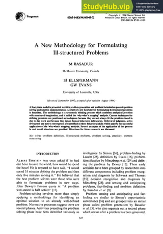 ~ P
e
r
g
a
m
o
n
Omega,Int.J. MgmtSci.Vol. 22, No. 6, pp. 627-645, 1994
Copyright !!~ 1994Elsevier Science Ltd
0305-0483(94)00045-X Printed in Great Britain. All rights reserved
0305-0483/94 $7.00+ 0.00
A New Methodology for Formulating
Ill-structured Problems
M BASADUR
McMaster University, Canada
SJ ELLSPERMANN
GW EVANS
University of Louisville, USA
(Received September 1992;acceptedafter revision August 1994)
A four phase model is presented in which problem generation and problem formulation precede problem
solving and solution implementation. A relatively new heuristic for formulating ili-strnctured problems
is described. The methodology is a systematic thinking process which combines analytical precision
with structured imagination, and is called the 'why-what's stopping' analysis. Current techniques for
defining problems are positioned as inadequate because they do not always fit the problems faced in
day to day work and because they ignore human behavioral deficiencies. Deferral of judgment, active
divergence and active convergence are identified as three behavioral skills which underly the successful
application of the 'why-what's stopping' analysis. Several examples of the application of this process
in real world situations are provided. Directions for future research are discussed.
Key words--problem definition, ill-structured problems, problem solving, creativity, problem
structuring
INTRODUCTION
ALBERT EINSTEIN was once asked if he had
one hour to save the world, how would he spend
the hour? He is reputed to have said, "I would
spend 55 minutes defining the problem and then
only five minutes solving it." He believed that
the best problem solvers were those who were
able to formulate problems in new ways.
John Dewey's famous quote is: "A problem
well-stated is half solved" [13].
Problem-solving involves more than simply
applying a methodology for identifying an
optimal solution to an already well-defined
problem. Normative processes suggest there are
several phases. Activities preceding the problem
solving phase have been identified variously as
intelligence by Simon [36], problem-finding by
Leavitt [25], definition by Evans [16], problem
identification by Mintzberg et al. [29] and defin-
ing the problem by Dewey [13]. These early
activities have been grouped by researchers into
different components including problem recog-
nition and diagnosis by Schwenk and Thomas
[35]; decision recognition and diagnosis by
Mintzberg [28]; and sensing and anticipating
problems, fact-finding and problem definition
by Basadur et al. [9].
Problem sensing and anticipating and fact
finding are similar to Simon's opportunistic
surveillance [36] and are grouped into an initial
phase called problem generation by Basadur
et al. [5], who also separate out a second phase
which occurs after a problem has been generated.
627
 