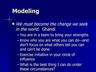 Modeling We must become the change we seek in the world.   Ghandi You are in a team to bring your strengths Know who you are what you can do—and don’t focus on what others tell you can and can’t be done Exercise initiative in your circle of influence What is the best thing I can do under these circumstances? 