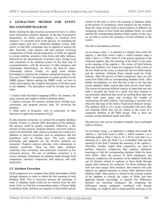 IJRET: International Journal of Research in Engineering and Technology ISSN: 2319-1163
__________________________________________________________________________________________
Volume: 01 Issue: 03 | Nov-2012, Available @ http://www.ijret.org 466
2. EXTRACTION METHOD FOR ENTITY
RELATIONSHIP DIAGRAM
Before starting the data structure extraction we have to collect
some information related to database. In the step of projection
preparation, we utilize screen displays to construct form
instances. To automate most of the process, we transplant the
original legacy data into a relational database system, SQL
server, so that SQL commands may be applied to analyze the
data. Secondly, code analysis and data analysis involving
comparisons of fields and decomposition of fields are applied
to extract attribute semantics from forms and table schemas,
followed by the determination of primary keys, foreign keys
and constraints of the database system. In the final step of
conceptualization, with the processes of table mergence and
relationship identification, we derive the first-cut entity-
relationship schema. Finally, we apply some domain
knowledge to construct the complete conceptual structure. The
first step of DBRE is the preparation of system profiles for the
DBRE project. Before starting the DBRE work, we have to
collect and organize the complete description of all data assets
in the database. The description could be divided into three
types:
1. Explicit data description language (DDL): for instance, the
name, domain and length of fields in database tables.
2. Implicit structure: for instance, primary keys, foreign keys,
constraints, and program process logic for accessing the
database.
3. Other parts in programs: such as constraints on data
structures in application programs.[5],[6]
In data structure extraction we extracts the complete database
schema. If there is a formal DDL description of the database,
this process could be greatly expedited. Otherwise, a fair
amount of data analysis, program analysis, and form analysis
need to be performed. Data analysis examines the content of a
database to uncover properties such as uniqueness and test
hypothesis such as foreign keys. The users’ domain
knowledge and judgment are the decisive elements for
semantics. Program analysis provides extra information in
integrity constraints. There are three steps, attributes
extraction, keys extraction, and constraints extraction in this
extraction process. The aim of attributes extraction is to
extract semantic information for database fields through field
comparison, character comparison, data analysis, and code
analysis[3].
2.1. Attribute Extraction
Field comparison is to compare form fields and database fields
through instances in order to obtain the true meaning of each
database field. This is necessary because the meanings of
some of database fields could not be referred from the title
name. First, we find the corresponding entries of forms fields
in database fields, and then use captions of form fields and the
context of the form to derive the meaning of database fields.
In the process of comparison, form instances are the medium.
Since the value of each field in form instances is different, by
comparing values in form fields and database fields, we could
identify the corresponding database fields readily. In this way,
we are able to extract the semantics of most attributes in the
system.
The rule is formulated as follows:
Let an unique value, v, is inputted in a display form under the
caption, c, and there exists a table, t, which contains under a
field, f, that is, v 2 Pf(t), where P is the project operation of the
relational algebra, then the meaning of the field f is the same
as the meaning of the caption c. The values of Field Schema
Data and Attribute Test Value are compared. If the values of
the two fields are the same, it means that the two fields match,
and the Attribute. Attribute Name should stand for Field-
Schema. After the process of field comparison, there are still
some form fields with no corresponding database fields. After
further investigation, we find that this is due to the fact that
certain database fields contain data from several form fields.
The reason for packing different sources of input data into one
field is possibly the result of a quick and dirty solution to
accommodate additional data items by stuffing these data into
fields with spare space and avoiding the trouble of
restructuring the table schema. Such packing is possible only
when the data type of the field is fixed-sized character strings.
The database field is, as a result, overloaded with more than
one meaning which may not be related in the sense of a
composite attribute in the ERD design. That is, there are
actually several attributes inside such field.
The previous rule can be extended to handle such overloaded
fields as follows:
Let an unique string, s, is inputted in a display form under the
caption, c, and there exists a table, t, which contains s as a
substring under a field, f, that is, $v 2 Pf (t) such that s is a
substring of v, then the field f is a overloaded field and the
meaning of the field f contains the meaning of the caption c.
Therefore, besides simple field comparison, we need to
perform character comparison that employs characters
searching to find the corresponding database fields for these
form fields. After the process of field comparison and
character comparison, the semantics of the database fields that
can be directly related to captions in form fields through
unique form instances are extracted. For those attributes that
does not store unique form instances, data analysis and code
analysis are applied manually to extract other attributes from
database fields. Data analysis is based on the existing content
of the database to classify the values of fields, and then
applying domain knowledge to identify the differences
between the classified catalogues. By comparing the
differences among catalogues, combined with domain
knowledge, we might be able to understand the meaning of the
 