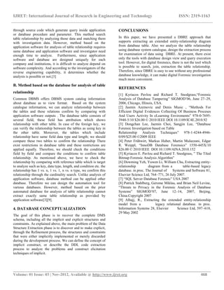 IJRET: International Journal of Research in Engineering and Technology ISSN: 2319-1163
__________________________________________________________________________________________
Volume: 01 Issue: 03 | Nov-2012, Available @ http://www.ijret.org 468
through source code which generate query inside application
or database procedure and parameter. This method search
table relationship by analyzing those data and matching them
with investigation data. However, method based on the
application software for analysis of table relationship requires
same database and application software and investigator need
enough time to analyze. Furthermore, since application
software and database are designed uniquely for each
company and institutions, it is difficult to analyze depend on
software complexity. And according to the investigators of the
reverse engineering capability, it determines whether the
analysis is possible or not.[3]
B. Method based on the database for analysis of table
relationship
Common DBMS offers DBMS system catalog information
about database as to view format. Based on the system
catalogue information, we can analyze relationship between
the tables and these relations confirm by comparing with
application software outputs . The database table consists of
several field, these field has attribution which shows
relationship with other table. In case of the foreign key, we
can verify the relationship between the tables as using key in
the other table. Moreover, the tables which include
relationship have same field data type and length; we should
compare these two tables to confirm the relationship There
exist restrictions in database table and these restrictions are
applied equally. Therefore, we should check the conditions
field by field and compare the conditions to confirm table
relationship. As mentioned above, we have to check the
relationship by comparing with reference table which is target
to analyze such as key, data type, length, and condition etc. the
relationship has 1 vs. n, 1 vs. 1, n vs. n type, we confirm this
relationship through the cardinality search. Unlike analysis of
application software, database method can be applied other
database. Therefore we can design the automation tool for
various databases. However, method based on the prior
automated database for analysis of table relationship cannot
extract exactly same table relationship as provided by
application software[3][9].
4. DATABASE CONCEPTUALIZATION
The goal of this phase is to recover the complete DMS
schema, including all the implicit and explicit structures and
constraints. As explained above, the main problem of the Data
Structure Extraction phase is to discover and to make explicit,
through the Refinement process, the structures and constraints
that were either implicitly implemented or merely discarded
during the development process. We can define the concept of
implicit construct, or describe the DDL code extraction
process to analyze the problems and construct elicitation
techniques of implicit.
CONCLUSIONS
In this paper, we have presented a DBRE approach that
supports extracting an extended entity-relationship diagram
from database table. Also we analyze the table relationship
using database system catalogue, design the extraction process
for examination of data using DBRE. At present, there exist
only the tools with database design view and query execution
tool. However, for digital forensics, there is not the tool which
is possible to search, join, extraction the table relationship.
Therefore, since DBRE is easy to use without any professional
database knowledge, it can make digital Forensic investigation
much more convenient.
REFERENCES
[1] Kyriacos Pavlou and Richard T. Snodgrass,“Forensic
Analysis of Database Tampering” SIGMOD’06, June 27–29,
2006, Chicago, Illinois, USA.
[2] Jasmin Azemovic and Denis Music , “Methods For
Efficient Digital Evidences Collecting Of Business Proceses
And Users Activity In eLearning Enviroments” 978-0-7695-
3948-5/10 $26.00 © 2010 IEEE DOI 10.1109/IC4E.2010.92
[3] Dongchan Lee, Jaemin Choi, Sangjin Lee, “Database
Forensic Investigation based on Table
Relationship Analysis Techniques” 978-1-4244-4946-
0/09/$25.00 ©2009 IEEE
[4] Peter Frühwirt, Markus Huber, Martin Mulazzani, Edgar
R. Weippl, “InnoDB Database Forensics” 1550-445X/10
$26.00 © 2010 IEEE DOI 10.1109/AINA.2010.152
[5] Kyriacos E. Pavlou and Richard T. Snodgrass, ” The Tiled
Bitmap Forensic Analysis Algorithm”
[6] Dowming Yeh, Yuwen Li, William Chu, Extracting entity-
relationship diagram from a table-based legacy
database. in proc. The Journal of Systems and Software 81,
Elsevier Science Ltd, 764–771, 26 July 2007.
[7] “SQL Server Database Forensic” USA 2007
[8] Patrick Stahlberg, Gerome Miklau, and Brian Neil Levine,
“Threats to Privacy in the Forensic Analysis of Database
Systems” SIGMOD’07, June 12–14, 2007, Beijing,
China.Copyright 2007
[9] Alhajj, R., Extracting the extended entity-relationship
model from a legacy relational database. in proc.
Information Systems 28, Elsevier Science Ltd, 597–618,
29 May 2002
 