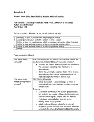 Synopsis No: 4
Students’ Name: Irdina, Fazlin, Munirah, Angeline, Astriyani, Anthony
Text: Towards a Critical Regionalism: Six Points for an Architecture of Resistance
Author: Kenneth Frampton
Year Written: 1983
Purpose of the theory (Please tick X; you may tick more than one box)
X Identifying an issue or problem within the contemporary context
X Analyzing an architecture to identify a problem or solve a problem
Solving an issue in a broader context outside of architecture: presenting a theory/manifesto
Solving an issue within the context of architecture: presenting a design method
X Solving an issue within the context of architecture: presenting a theory
Others:
Please complete the following:
What are the issues
addressed?
How to become modern and to return to sources; how to revive and
old, dormant civilization and take part in universal civilization?
 Architects and theorists were disappointed with the direction
that architecture was taking under the influence of
postmodernism
 Rather than unveiling the historicity of style in their designs,
postmodern architects became another avant-garde that
produced designs that mimicked classical style
What are the design
methods/strategy/theories
proposed?
CRITICAL REGIONALISM
 Critical Regionalism – a cultural strategy – a vehicle of
universal civilization in architecture – explained through six
different points
To sum up:
 An approach to architecture that counters ‘placelessness’ /
lack of identity and meaning in Modern Architecture by using
contextual forces to give a sense of place and meaning
For instance, buildings that are of generic forms –
housing, hotels, shopping centers
 Adopts modern architecture critically for its universal
progressive qualities but at the same time values responses
particular to the context. Emphasis should be on topography,
 