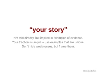 “your story”Not told directly, but implied in examples of evidence.Your traction is unique – use examples that are unique.Don’t hide weaknesses, but frame them.Brendan Baker