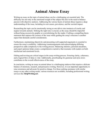 Animal Abuse Essay
Writing an essay on the topic of animal abuse can be a challenging yet essential task. The
difficulty lies not only in the emotional weight of the subject but also in the need to balance
passion with objective analysis. Addressing the various facets of animal abuse requires a deep
understanding of the issue, including its root causes, prevalence, and the societal impact.
Researching the topic can be emotionally taxing as one delves into instances of cruelty and
neglect towards animals. Striking the right tone is crucial, as the essay should be impactful
without being excessively graphic or overwhelming for the reader. Crafting a compelling thesis
statement that captures the essence of the issue while guiding the essay's structure is another
aspect that demands careful consideration.
Furthermore, maintaining objectivity and presenting well-supported arguments is essential to
ensure the essay's credibility. Addressing counterarguments and acknowledging differing
perspectives adds complexity to the writing process. Balancing statistics, personal anecdotes,
and expert opinions helps create a comprehensive narrative that resonates with readers on both
intellectual and emotional levels.
Editing and revising are critical stages in the essay-writing process. Ensuring clarity, coherence,
and a logical flow of ideas is vital. Additionally, proofreading for grammar and style errors
contributes to the overall effectiveness of the essay.
In conclusion, writing an essay on animal abuse is a challenging endeavor that requires a delicate
balance of emotions, research, and persuasive writing. However, it is an important opportunity to
raise awareness and advocate for positive change. For those seeking assistance with similar
essays or any other writing needs, various resources are available, including professional writing
services like HelpWriting.net.
Animal Abuse EssayAnimal Abuse Essay
 