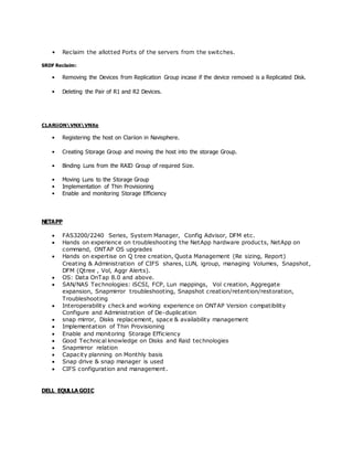 • Reclaim the allotted Ports of the servers from the switches.
SRDF Reclaim:
• Removing the Devices from Replication Group incase if the device removed is a Replicated Disk.
• Deleting the Pair of R1 and R2 Devices.
CLARiiONVNXVNXe
• Registering the host on Clariion in Navisphere.
• Creating Storage Group and moving the host into the storage Group.
• Binding Luns from the RAID Group of required Size.
• Moving Luns to the Storage Group
• Implementation of Thin Provisioning
• Enable and monitoring Storage Efficiency
NETAPP
 FAS3200/2240 Series, System Manager, Config Advisor, DFM etc.
 Hands on experience on troubleshooting the NetApp hardware products, NetApp on
command, ONTAP OS upgrades
 Hands on expertise on Q tree creation, Quota Management (Re sizing, Report)
Creating & Administration of CIFS shares, LUN, igroup, managing Volumes, Snapshot,
DFM (Qtree , Vol, Aggr Alerts).
 OS: Data OnTap 8.0 and above.
 SAN/NAS Technologies: iSCSI, FCP, Lun mappings, Vol creation, Aggregate
expansion, Snapmirror troubleshooting, Snapshot creation/retention/restoration,
Troubleshooting
 Interoperability check and working experience on ONTAP Version compatibility
Configure and Administration of De-duplication
 snap mirror, Disks replacement, space & availability management
 Implementation of Thin Provisioning
 Enable and monitoring Storage Efficiency
 Good Technical knowledge on Disks and Raid technologies
 Snapmirror relation
 Capacity planning on Monthly basis
 Snap drive & snap manager is used
 CIFS configuration and management.
DELL EQULLA GOIC
 