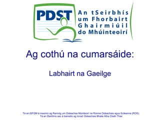 Tá an tSFGM á maoiniú ag Rannóg um Oideachas Múinteoirí na Roinne Oideachais agus Scileanna (ROS).
Tá an tSeirbhís seo á bainistiú ag Ionad Oideachais Bhaile Átha Cliath Thiar.
Ag cothú na cumarsáide:
Labhairt na Gaeilge
 