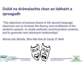 Tá an tSFGM á maoiniú ag Rannóg um Oideachas Múinteoirí na Roinne Oideachais agus Scileanna (ROS).
Tá an tSeirbhís seo á bainistiú ag Ionad Oideachais Bhaile Átha Cliath Thiar.
Úsáid	
  na	
  drámaíochta	
  chun	
  an	
  labhairt	
  a	
  
spreagadh	
  
“The objectives of process drama in the second language
classroom are to increase the fluency and confidence of the
student’s speech, to create authentic communicative contexts,
and to generate new classroom relationships”
Words into Worlds, Shin-Mei Kao & Cecily O’ Neill
 