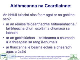 Tá an tSFGM á maoiniú ag Rannóg um Oideachas Múinteoirí na Roinne Oideachais agus Scileanna (ROS).
Tá an tSeirbhís seo á bainistiú ag Ionad Oideachais Bhaile Átha Cliath Thiar.
Aidhmeanna na Ceardlainne:
An bhfuil tuiscint níos fearr agat ar na gnéithe
seo?
•  ar an réimse féidearthachtaí taitneamhacha /
tairbheacha chun scoláirí a chumasú sa
labhairt
•  ar an gceistiúchán – ceisteanna a chumadh
& a fhreagairt sa rang il-chumais
•  ar thascanna le bearna eolais a dhearadh
agus a úsáid
 