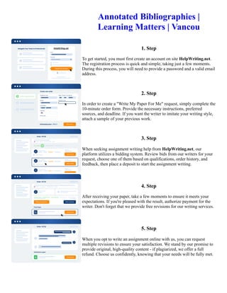 Annotated Bibliographies |
Learning Matters | Vancou
1. Step
To get started, you must first create an account on site HelpWriting.net.
The registration process is quick and simple, taking just a few moments.
During this process, you will need to provide a password and a valid email
address.
2. Step
In order to create a "Write My Paper For Me" request, simply complete the
10-minute order form. Provide the necessary instructions, preferred
sources, and deadline. If you want the writer to imitate your writing style,
attach a sample of your previous work.
3. Step
When seeking assignment writing help from HelpWriting.net, our
platform utilizes a bidding system. Review bids from our writers for your
request, choose one of them based on qualifications, order history, and
feedback, then place a deposit to start the assignment writing.
4. Step
After receiving your paper, take a few moments to ensure it meets your
expectations. If you're pleased with the result, authorize payment for the
writer. Don't forget that we provide free revisions for our writing services.
5. Step
When you opt to write an assignment online with us, you can request
multiple revisions to ensure your satisfaction. We stand by our promise to
provide original, high-quality content - if plagiarized, we offer a full
refund. Choose us confidently, knowing that your needs will be fully met.
Annotated Bibliographies | Learning Matters | Vancou Annotated Bibliographies | Learning Matters | Vancou
 