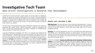 In 2023 the Tech Team continued to publish guides and tool descriptions on Bellingcat’s
website. Our guides are focused on explaining the use of tools or technical methods to
open source researchers and the general public who do not have a technical background.
The goal is to enable them to integrate those tools and methods in their projects. We
published a total of nine articles over the year, our tech fellows published an additional
seven articles on our website.
The Tech Team also frequently assisted projects of Bellingcat researchers, for example by
supporting data analysis needs, creating visualisations, interactive infographics and
maps. The team also collaborated with a Portuguese newspaper on investigating fake
news spread by the Portuguese far-right party.
A key goal of Bellingcat’s Investigative Tech Team is to cooperate and collaborate with
other organisations or individuals who are active or interested in the field of open source
research. Moreover, at the end 2023, we hired a Tech Community Facilitator to focus on
the community solely. We launched a landing page for the Bellingcat code repository on
GitHub, and explained how volunteers can contribute to our tools, and added a code of
conduct for our technical contributors on GitHub. To help raise the profile of technical
contributions and provide a place for interested users to start their journey by asking for
help, sharing ideas, or planning their contributions we created a dedicated technical
contributor space on the existing Bellingcat Discord.
Investigative Tech Team
Data driven Investigations & Research Tool Development
Notable tools developed in 2023
OSM Search tool: The tool assists open source researchers with geolocation. To make it
more accessible a video guide Start Your Geolocation Search With Ease was published on
Youtube. The tool was featured in various open source blogs, videos and on a French
cartography website.
Octosuite: This tool was developed by one of our Tech Fellows and quickly became the
most popular tool in the Bellingcat repository on Github getting 1.7k stars and 166 pull
requests. The tool uses GitHub’s Public API to make the process of investigating accounts
and repositories on the platform more efficient, while also creating a set of automated
and easily reproducible queries.
In the tech investigation Mapping the Aftermath of the Kyrgyzstan-Tajikistan Border
Clashes and accompanying video Aiganysh used various satellite images and sensors to
document the burned villages of the conflict. Miguel created the interactive map with
each destroyed house mapped with before and after imagery. The map served as a
visualisation of the conflict and showed the scale of the destruction which had not been
reported before.
0001001010111011
13
 