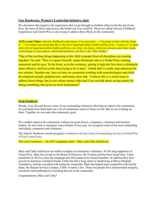 Lisa Henderson, Women's Leadership Initiative chair
We also know that negative life experiences that we go through as children affect us for the rest of our
lives. the more of those experiences, the harder our lives could be. These are called Adverse Childhood
Experiences and United Way is also trying to address their effects on the community.
ACEs event Video: Adverse childhood experiences, I’m convinced – - I’m going to lead with the finale
is – - I’m totally convinced that this is the most important public health problem ever. I mean we’ve dealt
with a lot of important public health problems over time, you know, infectious diseases and other issues
overcoming, in some places, nutritional problems, but this is the “Mac Daddy.”
"One of the exciting things happening in this field is people from all disciplines are coming
together," he said. "This is a quote from Dr. James Heckman who is a Nobel Prize winning
economist and he says, 'In the brain, as in the economy, getting it right the first time is ultimately
more effective and less costly than trying to fix it later.' I think that’s a really neat statement for
two reasons. Number one, here we have an economist working with neurobiologists and child
development people, pediatricians, and money does talk. I believe this is a moral issue to
address these things, but in our culture money talks and if we can talk about saving money by
doing something, that gives us more momentum."
Greg Neumeyer
Wendy, Lisa, Stu and Jim are some of our outstanding volunteers who help us improve the community.
As you heard from them there are a lot of community issues to focus on still. But we are working on
them. Together we can make this community great.
We couldn't improve the community without our great donors, companies, volunteers and business
leaders. It's now time to recognize some of them. Every year, we recognize some of the most outstanding
individuals, companies and volunteers.
The John B. Northcott Award recognizes volunteers who have been of outstanding service to United Way
of East Central Iowa.
This year's honorees .... the 2012 campaign chairs - Marc and Cathy Gullickson.
Marc and Cathy Gullickson are stellar examples of community volunteers. As life long supporters of
United Way, Marc has served on the Board of Directors, the Trustees and has been board chair. Cathy
joined him in 2012 to chair the campaign and still remain active board members. In addition they have
served on numerous volunteer boards. Cathy has had a long career in fundraising at Mercy Hospital
Foundation, and has consulted with numerous nonprofits. Marc has helped many nonprofits with facility
plans: the Human Services Campus, CSPS, to name a few. These two people have demonstrated integrity,
excellence and leadership in everything they do in the community.
Congratulations, Marc and Cathy!
 