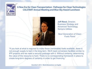 A New Era for Clean Transportation: Pathways for Clean Technologies
CALSTART Annual Meeting and Blue Sky Award Luncheon
December 9, 2014 l Westin Bonaventure, Los Angeles
	
  
“If you look at what is required to make these (renewable) fuels available, there is
not enough supply to last in the long term. We’ll need conversion facilities similar to
IPP projects and we need a security package with it. Without certainty, determining
the value of the resource is hard. There is no corresponding framework in place to
create long-term degrees of certainty in order to get financing.”
	
  	
  
Jeff Reed, Director,
Business Strategy and
Advanced Technology,
Sempra Utilities
Next Generation of Clean
Fuels Panel
	
  
 