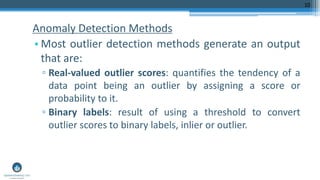 Anomaly Detection Methods
• Most outlier detection methods generate an output
that are:
▫ Real-valued outlier scores: quantifies the tendency of a
data point being an outlier by assigning a score or
probability to it.
▫ Binary labels: result of using a threshold to convert
outlier scores to binary labels, inlier or outlier.
10
 