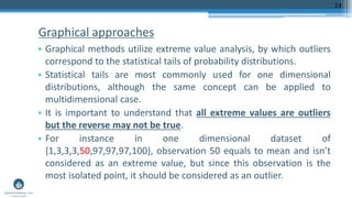 Graphical approaches
• Graphical methods utilize extreme value analysis, by which outliers
correspond to the statistical tails of probability distributions.
• Statistical tails are most commonly used for one dimensional
distributions, although the same concept can be applied to
multidimensional case.
• It is important to understand that all extreme values are outliers
but the reverse may not be true.
• For instance in one dimensional dataset of
{1,3,3,3,50,97,97,97,100}, observation 50 equals to mean and isn’t
considered as an extreme value, but since this observation is the
most isolated point, it should be considered as an outlier.
13
 