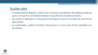 Scatter plot
• A mathematical diagram, which uses Cartesian coordinates for plotting ordered
pairs to show the correlation between typically two random variables.
• An outlier is defined as a data point that doesn't seem to fit with the rest of the
data points.
• In scatterplots, outliers of either intersection or union sets of two variables can
be shown.
16
 