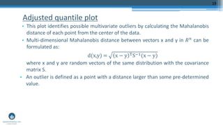 Adjusted quantile plot
• This plot identifies possible multivariate outliers by calculating the Mahalanobis
distance of each point from the center of the data.
• Multi-dimensional Mahalanobis distance between vectors x and y in 𝑅 𝑛 can be
formulated as:
d(x,y) = x − y TS−1(x − y)
where x and y are random vectors of the same distribution with the covariance
matrix S.
• An outlier is defined as a point with a distance larger than some pre-determined
value.
19
 