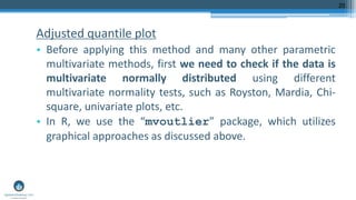 Adjusted quantile plot
• Before applying this method and many other parametric
multivariate methods, first we need to check if the data is
multivariate normally distributed using different
multivariate normality tests, such as Royston, Mardia, Chi-
square, univariate plots, etc.
• In R, we use the “mvoutlier” package, which utilizes
graphical approaches as discussed above.
20
 