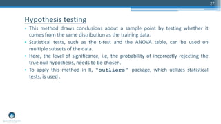 Hypothesis testing
• This method draws conclusions about a sample point by testing whether it
comes from the same distribution as the training data.
• Statistical tests, such as the t-test and the ANOVA table, can be used on
multiple subsets of the data.
• Here, the level of signiﬁcance, i.e, the probability of incorrectly rejecting the
true null hypothesis, needs to be chosen.
• To apply this method in R, “outliers” package, which utilizes statistical
tests, is used .
27
 