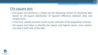 Chi-square test
• Chi-square test performs a simple test for detecting outliers of univariate data
based on Chi-square distribution of squared difference between data and
sample mean.
• In this test, sample variance counts as the estimator of the population variance.
• Chi-square test helps us identify the lowest and highest values, since outliers
can exist in both tails of the data.
28
 