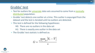 Grubbs’ test
• Test for outliers for univariate data sets assumed to come from a normally
distributed population.
• Grubbs' test detects one outlier at a time. This outlier is expunged from the
dataset and the test is iterated until no outliers are detected.
• This test is defined for the following hypotheses:
H0: There are no outliers in the data set
H1: There is exactly one outlier in the data set
• The Grubbs' test statistic is defined as:
30
 