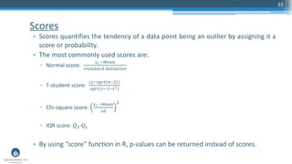 Scores
• Scores quantifies the tendency of a data point being an outlier by assigning it a
score or probability.
• The most commonly used scores are:
▫ Normal score:
𝑥 𝑖 −𝑀𝑒𝑎𝑛
𝑠𝑡𝑎𝑛𝑑𝑎𝑟𝑑 𝑑𝑒𝑣𝑖𝑎𝑡𝑖𝑜𝑛
▫ T-student score:
(𝑧−𝑠𝑞𝑟𝑡 𝑛−2 )
𝑠𝑞𝑟𝑡(𝑧−1−𝑡2)
▫ Chi-square score:
𝑥 𝑖 −𝑀𝑒𝑎𝑛
𝑠𝑑
2
▫ IQR score: 𝑄3-𝑄1
• By using “score” function in R, p-values can be returned instead of scores.
33
 