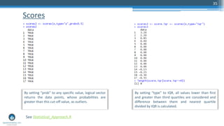 Scores
35
See Statistical_Approach.R
By setting “prob” to any specific value, logical vector
returns the data points, whose probabilities are
greater than this cut-off value, as outliers.
By setting “type” to IQR, all values lower than first
and greater than third quartiles are considered and
difference between them and nearest quartile
divided by IQR is calculated.
 