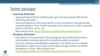 36
• Anomaly Detection
▫ Seasonal Hybrid ESD (S-H-ESD) builds upon the Generalized ESD test for
detecting anomalies.
▫ Anomaly detection referring to point-in-time anomalous data points that
could be global or local. A local anomaly is one that occurs inside a seasonal
pattern; Could be +ve or –ve.
▫ More details here: https://github.com/twitter/AnomalyDetection
• Breakout Detection
▫ A breakout is characterized in this package by two steady states and an
intermediate transition period that could be sudden or gradual
▫ Uses the E-Divisive with Medians algorithm; Can detect one or multiple
breakouts in a given time series and employs energy statistics to detect
divergence in mean. More details here:
(https://blog.twitter.com/2014/breakout-detection-in-the-wild )
Twitter packages
 