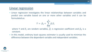 Linear regression
• Linear regression investigates the linear relationships between variables and
predict one variable based on one or more other variables and it can be
formulated as:
𝑌 = 𝛽0 + ෍
𝑖=1
𝑝
𝛽𝑖 𝑋𝑖
where Y and 𝑋𝑖 are random variables, 𝛽𝑖 is regression coefficient and 𝛽0 is a
constant.
• In this model, ordinary least squares estimator is usually used to minimize the
difference between the dependent variable and independent variables.
39
 