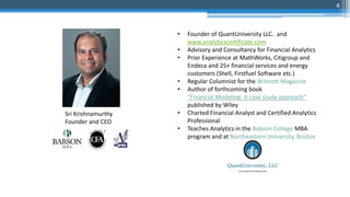 • Founder of QuantUniversity LLC. and
www.analyticscertificate.com
• Advisory and Consultancy for Financial Analytics
• Prior Experience at MathWorks, Citigroup and
Endeca and 25+ financial services and energy
customers (Shell, Firstfuel Software etc.)
• Regular Columnist for the Wilmott Magazine
• Author of forthcoming book
“Financial Modeling: A case study approach”
published by Wiley
• Charted Financial Analyst and Certified Analytics
Professional
• Teaches Analytics in the Babson College MBA
program and at Northeastern University, Boston
Sri Krishnamurthy
Founder and CEO
4
 