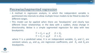 Piecewise/segmented regression
• A method in regression analysis, in which the independent variable is
partitioned into intervals to allow multiple linear models to be fitted to data for
different ranges.
• This model can be applied when there are ‘breakpoints’ and clearly two
different linear relationships in the data with a sudden, sharp change in
directionality. Below is a simple segmented regression for data with two
breakpoints:
𝑌 = 𝐶0 + 𝜑1 𝑋 𝑋 < 𝑋1
𝑌 = 𝐶1 + 𝜑2 𝑋 𝑋 > 𝑋1
where Y is a predicted value, X is an independent variable, 𝐶0 and 𝐶1 are
constant values, 𝜑1 and 𝜑2 are regression coefficients, and 𝑋1 and 𝑋2 are
breakpoints.
40
 