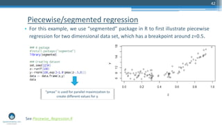 Piecewise/segmented regression
• For this example, we use “segmented” package in R to first illustrate piecewise
regression for two dimensional data set, which has a breakpoint around z=0.5.
42
See Piecewise_Regression.R
“pmax” is used for parallel maximization to
create different values for y.
 