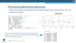 Piecewise/segmented regression
• Finally, the outliers can be detected for each segment by setting some rules for
residuals of model.
44
See Piecewise_Regression.R
Here, we set the rule for the residuals corresponding to z
less than 0.5, by which the outliers with residuals below
0.5 can be defined as outliers.
 