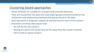 Clustering-based approaches
• These methods are suitable for unsupervised anomaly detection.
• They aim to partition the data into meaningful groups (clusters) based on the
similarities and relationships between the groups found in the data.
• Each data point is assigned a degree of membership for each of the clusters.
• Anomalies are those data points that:
▫ Do not ﬁt into any clusters.
▫ Belong to a particular cluster but are far away from the cluster centroid.
▫ Form small or sparse clusters.
45
 