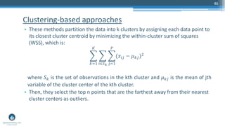 Clustering-based approaches
• These methods partition the data into k clusters by assigning each data point to
its closest cluster centroid by minimizing the within-cluster sum of squares
(WSS), which is:
෍
𝑘=1
𝐾
෍
𝑖∈𝑆 𝑘
෍
𝑗=1
𝑃
(𝑥𝑖𝑗 − 𝜇 𝑘𝑗)2
where 𝑆 𝑘 is the set of observations in the kth cluster and 𝜇 𝑘𝑗 is the mean of jth
variable of the cluster center of the kth cluster.
• Then, they select the top n points that are the farthest away from their nearest
cluster centers as outliers.
46
 